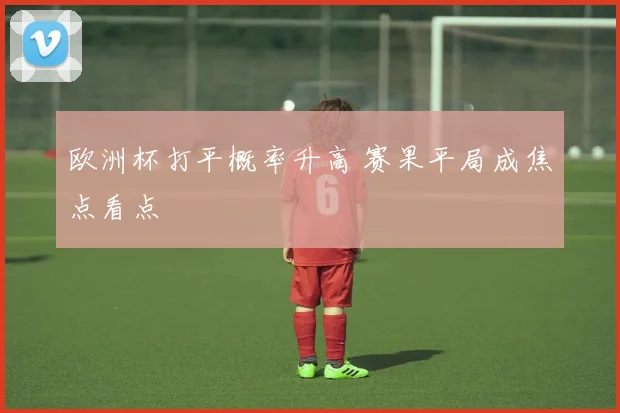 欧洲杯打平概率升高 赛果平局成焦点看点