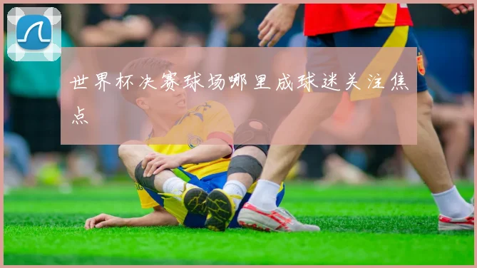 世界杯决赛球场哪里成球迷关注焦点