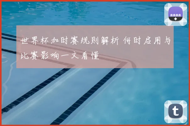 世界杯加时赛规则解析 何时启用与比赛影响一文看懂