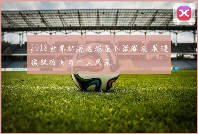 2018世界杯著名球星齐聚赛场 展现顶级对决与个人风采