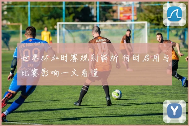 世界杯加时赛规则解析 何时启用与比赛影响一文看懂