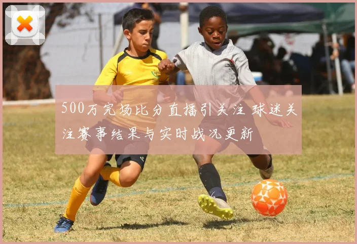 500万完场比分直播引关注 球迷关注赛事结果与实时战况更新