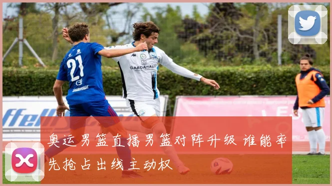 奥运男篮直播男篮对阵升级 谁能率先抢占出线主动权
