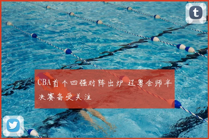 CBA首个四强对阵出炉 辽粤会师半决赛备受关注