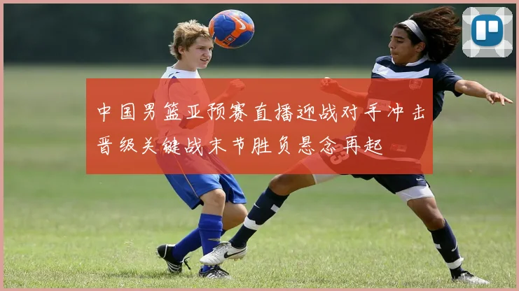 中国男篮亚预赛直播迎战对手冲击晋级关键战末节胜负悬念再起