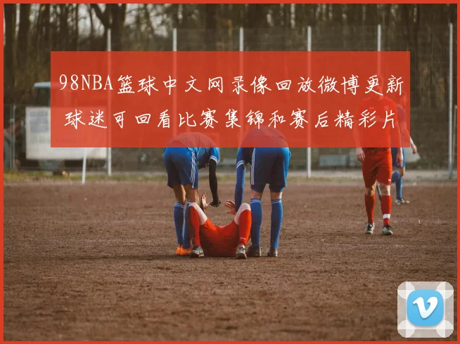 98NBA篮球中文网录像回放微博更新 球迷可回看比赛集锦和赛后精彩片段