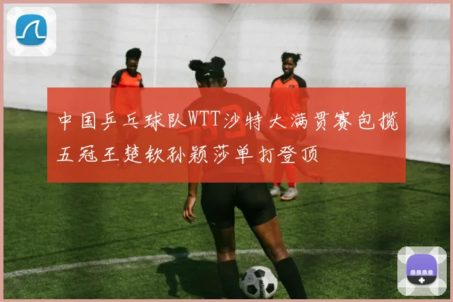 中国乒乓球队WTT沙特大满贯赛包揽五冠王楚钦孙颖莎单打登顶