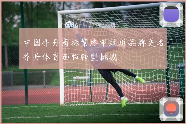 中国乔丹商标案终审败诉品牌更名乔丹体育面临转型挑战