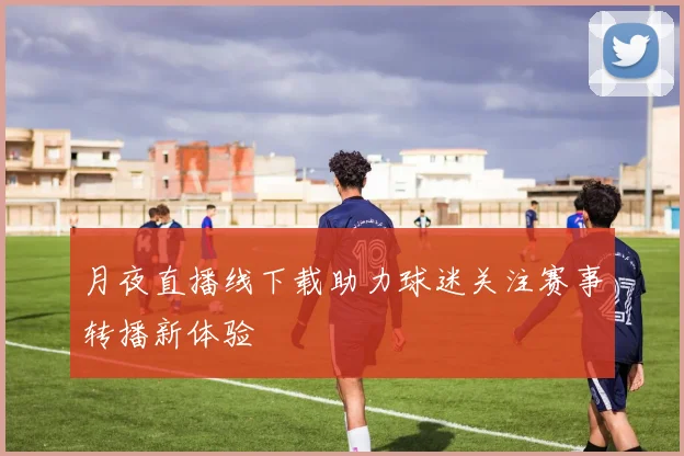 月夜直播线下载助力球迷关注赛事转播新体验