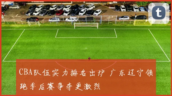 CBA队伍实力排名出炉 广东辽宁领跑季后赛争夺更激烈