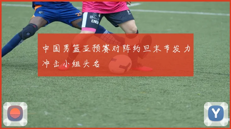 中国男篮亚预赛对阵约旦末节发力冲击小组头名