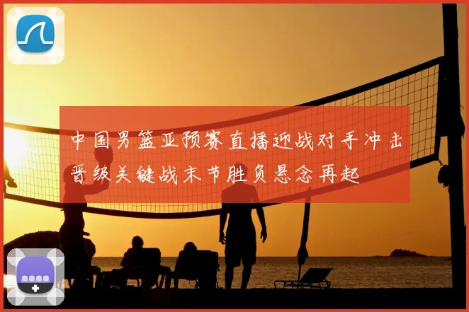 中国男篮亚预赛直播迎战对手冲击晋级关键战末节胜负悬念再起