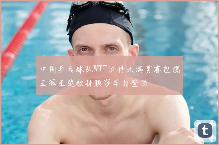 中国乒乓球队WTT沙特大满贯赛包揽五冠王楚钦孙颖莎单打登顶