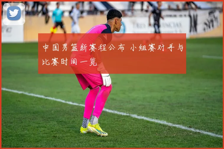 中国男篮新赛程公布 小组赛对手与比赛时间一览