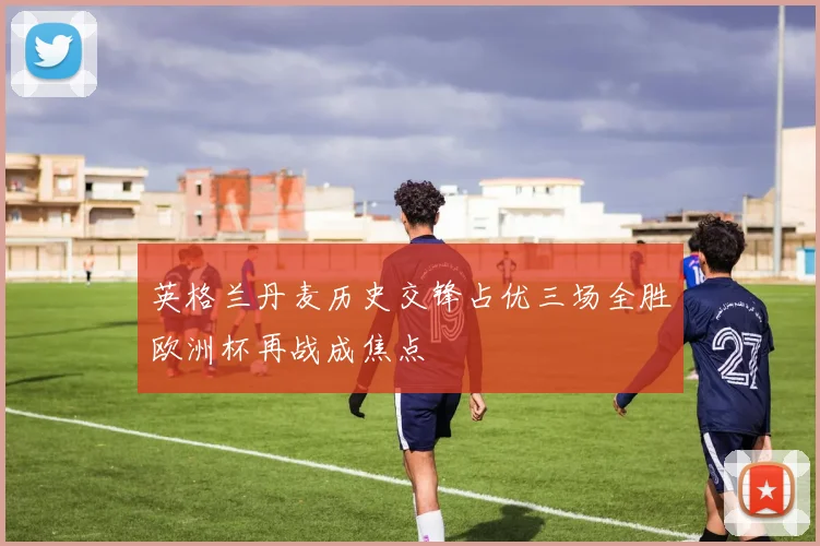 英格兰丹麦历史交锋占优三场全胜欧洲杯再战成焦点