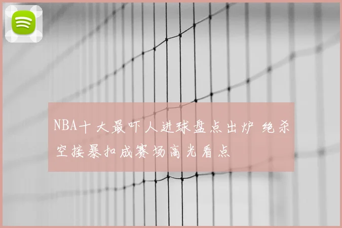 NBA十大最吓人进球盘点出炉 绝杀空接暴扣成赛场高光看点