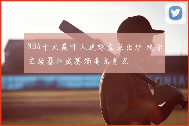 NBA十大最吓人进球盘点出炉 绝杀空接暴扣成赛场高光看点
