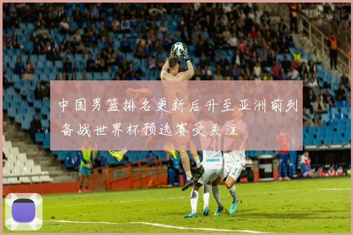 中国男篮排名更新后升至亚洲前列 备战世界杯预选赛受关注