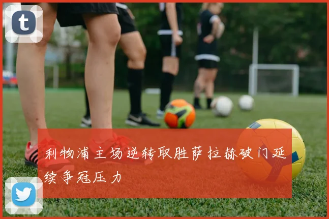 利物浦主场逆转取胜萨拉赫破门延续争冠压力