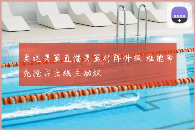 奥运男篮直播男篮对阵升级 谁能率先抢占出线主动权